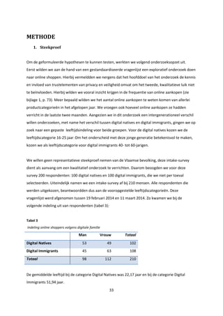 33
METHODE
1. Steekproef
Om de geformuleerde hypothesen te kunnen testen, werkten we volgend onderzoeksopzet uit.
Eerst wilden we aan de hand van een gestandaardiseerde vragenlijst een exploratief onderzoek doen
naar online shoppen. Hierbij vermeldden we nergens dat het hoofddoel van het onderzoek de kennis
en invloed van trustelementen van privacy en veiligheid omvat om het tweede, kwalitatieve luik niet
te beïnvloeden. Hierbij wilden we vooral inzicht krijgen in de frequentie van online aankopen (zie
bijlage 1, p. 73). Meer bepaald wilden we het aantal online aankopen te weten komen van allerlei
productcategorieën in het afgelopen jaar. We vroegen ook hoeveel online aankopen ze hadden
verricht in de laatste twee maanden. Aangezien we in dit onderzoek een intergenerationeel verschil
willen onderzoeken, met name het verschil tussen digital natives en digital immigrants, gingen we op
zoek naar een gepaste leeftijdsindeling voor beide groepen. Voor de digital natives kozen we de
leeftijdscategorie 16-25 jaar. Om het onderscheid met deze jonge generatie betekenisvol te maken,
kozen we als leeftijdscategorie voor digital immigrants 40- tot 60-jarigen.
We willen geen representatieve steekproef nemen van de Vlaamse bevolking, deze intake-survey
dient als aanvang om een kwalitatief onderzoek te verrichten. Daarom beoogden we voor deze
survey 200 respondenten: 100 digital natives en 100 digital immigrants, die we niet per toeval
selecteerden. Uiteindelijk namen we een intake-survey af bij 210 mensen. Alle respondenten die
werden uitgekozen, beantwoordden dus aan de vooropgestelde leeftijdscategorieën. Deze
vragenlijst werd afgenomen tussen 19 februari 2014 en 11 maart 2014. Zo kwamen we bij de
volgende indeling uit van respondenten (tabel 3):
Tabel 3
Indeling online shoppers volgens digitale familie
Man Vrouw Totaal
Digital Natives 53 49 102
Digital Immigrants 45 63 108
Totaal 98 112 210
De gemiddelde leeftijd bij de categorie Digital Natives was 22,17 jaar en bij de categorie Digital
Immigrants 51,94 jaar.
 
