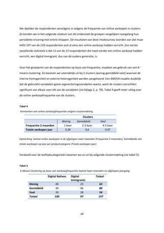 34
We deelden de respondenten vervolgens in volgens de frequentie van online aankopen in clusters.
Zo konden we in het volgende stadium van dit onderzoek de groepen vergelijken naargelang hun
periodieke ervaring met online shoppen. De resultaten van deze intakesurvey toonden aan dat maar
liefst 197 van de 210 respondenten ooit al eens een online aankoop hadden verricht. Een eerste
opvallende statistiek is dat 11 van de 13 respondenten die nooit eerder een online aankoop hadden
verricht, een digital immigrant, dus van de oudere generatie, is.
Voor het groeperen van de respondenten op basis van frequentie, maakten we gebruik van een K-
means clustering. Zo kwamen we uiteindelijk uit bij 3 clusters (weinig-gemiddeld-veel) waarvan de
interne homogeniteit en externe heterogeniteit werden aangetoond. Een ANOVA maakte duidelijk
dat de gebruikte variabelen goeie segmenteringsvariabelen waren, want de clusters verschillen
significant van elkaar voor elk van de variabelen (zie bijlage 2, p. 78). Tabel 4 geeft meer uitleg over
de online aankoopfrequentie van de clusters.
Tabel 4
Kenmerken van online aankoopfrequentie volgens clusterindeling
Clusters
Weinig Gemiddeld Veel
Frequentie 2 maanden 1 keer 2-3 keer 4-5 keer
Totale aankopen jaar 0,39 0,6 0,97
Opmerking: Aantal online aankopen in de afgelopen twee maanden (Frequentie 2 maanden), Gemiddelde van
totale aankopen op jaar per productcategorie (Totale aankopen jaar)
Verdeeld over de leeftijdscategorieën kwamen we zo uit bij volgende clusterindeling (zie tabel 5):
Tabel 5
K-Means Clustering op basis van aankoopfrequentie laatste twee maanden en afgelopen jaargang
Digital Natives Digital
Immigrants
Totaal
Weinig 40 23 63
Gemiddeld 34 46 80
Veel 26 28 54
Totaal 100 97 197
 