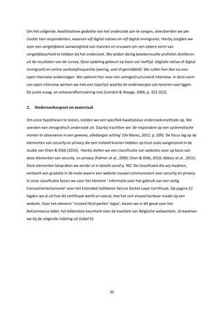 35
Om het volgende, kwalititatieve gedeelte van het onderzoek aan te vangen, selecteerden we per
cluster tien respondenten, waarvan vijf digital natives en vijf digital immigrants. Hierbij zorgden we
voor een vergelijkbare aanwezigheid van mannen en vrouwen om een zekere vorm van
vergelijkbaarheid te hebben bij het onderzoek. We wilden dertig betekenisvolle profielen distilleren
uit de resultaten van de survey. Deze opdeling gebeurt op basis van leeftijd (digitale native of digital
immigrant) en online aankoopfrequentie (weinig, veel of gemiddeld). We zullen hen dan via een
open interview ondervragen. We opteren hier voor een semigestructureerd interview. In deze vorm
van open interview werken we met een topiclijst waarbij de onderwerpen van tevoren vast liggen.
De juiste vraag- en antwoordformulering niet (Cambré & Waege, 2006, p. 322-323).
2. Onderzoeksopzet en materiaal
Om onze hypothesen te testen, stelden we een specifiek kwalitatieve onderzoeksmethode op. We
voerden een etnografisch onderzoek uit. Daarbij trachtten we ‘de respondent op een systematische
manier te observeren in een gewone, alledaagse setting’ (De Marez, 2012, p. 209). De focus lag op de
elementen van security en privacy die een invloed kunnen hebben op trust zoals aangetoond in de
studie van Chen & Dibb (2010). Hierbij stellen we een classificatie van websites voor op basis van
deze elementen van security en privacy (Palmer et al., 2000; Chen & Dibb, 2010; Abbasi et al., 2011).
Deze elementen bespraken we eerder al in details vanaf p. NO. De classificatie die wij maakten,
vertoont een gradatie in de mate waarin een website visueel communiceert over security en privacy.
In onze classificatie kozen we voor het element ‘ informatie over het gebruik van een veilig
transactiemechanisme’ voor het Extended Validation Secure Socket Layer Certificaat. Op pagina 22
legden we al uit hoe dit certificaat werkt en vooral, hoe het zich visueel kenbaar maakt op een
website. Voor het element ‘ trusted third parties’ logos’, kiezen we in dit geval voor het
BeCommerce-label, het bekendste keurmerk voor de kwaliteit van Belgische webwinkels. Zo kwamen
we bij de volgende indeling uit (tabel 6):
 