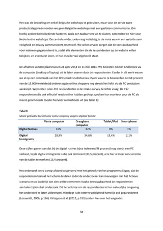 38
Het was de bedoeling om enkel Belgische webshops te gebruiken, maar voor de eerste twee
productcategorieën vonden we geen Belgische webshops met een gesloten communicatie. Om
hierbij andere beïnvloedende factoren, zoals een taalbarrière uit te sluiten, opteerden we hier voor
Nederlandse webshops. De centrale onderzoeksvraag indachtig, is de mate waarin een website over
veiligheid en privacy communiceert essentieel. We willen ervoor zorgen dat de verstaanbaarheid
voor iedereen gegarandeerd is, zodat alle elementen die de respondenten op de website willen
bekijken, en eventueel lezen, in hun moedertaal afgebeeld staat.
De afnames vonden plaats tussen 28 april 2014 en 11 mei 2014. We beslisten om het onderzoek via
de computer (desktop of laptop) uit te laten voeren door de respondenten. Eerder in dit werk wezen
we al op een onderzoek van het Brits marktstudiebureau Ovum waarin ze beweerden dat 68 procent
van de 15.000 wereldwijd ondervraagde online shoppers nog steeds het liefst via de PC producten
aankoopt. Wij stelden onze 210 respondenten in de intake-survey dezelfde vraag. De 197
respondenten die ook effectief reeds online hadden geshopt spraken hun voorkeur voor de PC als
meest geliefkoosde toestel hiervoor ruimschoots uit (zie tabel 8):
Tabel 8
Meest gebruikte toestel voor online shopping volgens digitale familie
Vaste computer Draagbare
computer
Tablet/iPad Smartphone
Digital Natives 16% 82% 0% 1%
Digital
Immigrants
28,9% 54,6% 13,4% 2,1%
Deze cijfers geven aan dat bij de digital natives bijna iedereen (98 procent) nog steeds een PC
verkiest, bij de digital immigrants is die ook dominant (83,5 procent), al is hier al meer concurrentie
van de tablet te merken (13,4 procent).
Het onderzoek werd vanop afstand uitgevoerd met het gebruik van het programma Skype, dat de
respondenten toelaat het scherm te delen zodat de onderzoeker kan meevolgen met het fictieve
scenario en zo duidelijk kan zien welke elementen inzake betrouwbaarheid de respondenten
aanhalen tijdens het onderzoek. Dit liet ook toe om de respondenten in hun natuurlijke omgeving
het onderzoek te laten volbrengen. Hierdoor is de externe geldigheid namelijk ook gegarandeerd
(Loosveldt, 2006, p.166). Kirlappos et al. (2012, p.313) zeiden hierover het volgende:
 