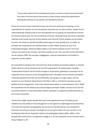 39
‘To accurately capture the trust development process, consumers need to be presented with
trust seals in the same way as they would in a home setting, without the experimenters
drawing their attention to any specific trust development factors.’
Om op een correcte manier onderzoek te doen naar de kennis, beleving en het gedrag van de
respondenten ten opzichte van onze drie gekozen elementen van security en privacy, stelden we het
onderzoeksdesign zodanig op dat er eerst werd gepeild naar hun gedrag. De respondenten moesten
een fictieve aankoop doen van drie verschillende producten. Belangrijk hierbij was dat de respondent
indachtig moest houden dat voor de drie websites waar hij/zij die fictieve aankoop van elk product
zou doen, het steeds om identiek hetzelfde product ging van exact dezelfde prijs. Zo wilden we
vermijden dat respondenten een websitevoorkeur zouden hebben op basis van prijs of de
producteigenschappen. Achtereenvolgens deden ze een fictieve aankoop van een T-shirt voor
mannen, een boek en een computer. De fictieve waarde van de T-shirt was €30, van het boek €20 en
van de computer €500. We voorzagen inloggegevens, zodat de respondenten niet hoefden te
registreren op elke website.
De respondenten overliepen dus in de eerste fase de drie websites per productcategorie en moesten
luidop redeneren over de elementen die hen betrouwbaarheid in de website gaven. Dergelijk
‘Thinking Aloud Protocol’ laat toe inzicht te krijgen in de gevoelens, gedachten en meningen van de
respondent bij het uitvoeren van de vooropgestelde taken. Bij twijfel of ze een element aanhaalden
inzake betrouwbaarheid of niet, kon de onderzoeker ook ingrijpen en vragen stellen, wat dan
neerkomt op een ‘Question Asking Protocol ’(De Marez, 2012, p. 161).Na het overlopen van elke
website werd de vraag gesteld: ‘Vind je deze website betrouwbaar en waarom/waarom niet?’. Nadat
de respondenten de drie websites per productcategorie overlopen hadden, moesten ze de voor hen
meest betrouwbare en minst betrouwbare website aanduiden en aangeven op welke elementen zij
zich hiervoor baseerden.
Na deze fase volgde nog een tweede deel waarin eerst gepeild werd naar het belang van de
veiligheid van persoonlijke en financiële gegevens en het algemene veiligheidsgevoel bij webwinkels.
Ten slotte werd specifiek navraag gedaan naar de kennis en de beleving van onze drie gekozen
elementen van privacy en security. Dit design liet ons toe vast te stellen of er een verschil is in de
houding (woorden) die de respondent stelde en zijn gedragingen (daden) (Billiet, 2006, p. 251).
Het gebruikte scenario kunt u terugvinden in bijlage 3, p. 79, een voorbeeld van een interview vindt u
terug in bijlage 4, p. 84
 