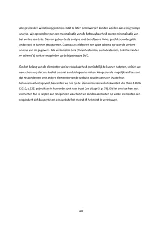 40
Alle gesprekken werden opgenomen zodat ze later onderworpen konden worden aan een grondige
analyse. We opteerden voor een maximalisatie van de betrouwbaarheid en een minimalisatie van
het verlies aan data. Daarom gebeurde de analyse met de software Nvivo, geschikt om dergelijk
onderzoek te kunnen structureren. Daarnaast stelden we een apart schema op voor de verdere
analyse van de gegevens. Alle verzamelde data (Nvivobestanden, audiobestanden, tekstbestanden
en schema’s) kunt u terugvinden op de bijgevoegde DVD.
Om het belang van de elementen van betrouwbaarheid onmiddellijk te kunnen noteren, stelden we
een schema op dat ons toeliet om snel aanduidingen te maken. Aangezien de mogelijkheid bestond
dat respondenten vele andere elementen van de website zouden aanhalen inzake hun
betrouwbaarheidsgevoel, baseerden we ons op de elementen van websitekwaliteit die Chen & Dibb
(2010, p.325) gebruikten in hun onderzoek naar trust (zie bijlage 3, p. 79). Dit liet ons toe heel wat
elementen toe te wijzen aan categorieën waardoor we konden aanduiden op welke elementen een
respondent zich baseerde om een website het meest of het minst te vertrouwen.
 