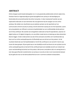 ABSTRACT
Online shoppen wordt steeds belangrijker en er is een groeiende problematiek omtrent cybercrime.
Hierdoor heerst er tegenwoordig een grote bezorgdheid over privacy en de beveiliging van
klantendata die verzameld worden bij online transacties. In deze masterproef voerden we een
exploratief onderzoek uit naar elementen die trust genereren bij het aangaan van een online
aankoop. We stelden een classificatie op van websites op basis van de openheid van hun
communicatie omtrent security en privacy. De drie elementen waarop we ons hier baseerden, waren
een privacybeleid, een officieel e-commerce kwaliteitslabel van een onafhankelijke derde partij en
een EV SSL certificaat. We voerden een etnografisch onderzoek uit bij 30 respondenten, waarvan 15
digital natives en 15 digital immigrants, om verschillen inzake kennis en beleving van deze elementen
bloot te leggen. Verder onderzochten we ook of die eventuele verschillen zich manifesteerden op
basis van hun online aankoopfrequentie of afhankelijk was van de kost van het product. Uit de
resultaten bleek dat voor het kwaliteitslabel en het EV SSL certificaat er een verschil in kennis was
tussen de twee groepen. Bij een geval was er een duidelijk verschil van kennis te zien op basis van de
online aankoopfrequentie en bij het EV SSL certificaat kwam een duidelijk verschil van invloed naar
voren met betrekking tot de kost van het product. We kunnen concluderen dat er te weinig kennis is
over deze geverifieerde trustelementen van privacy en security en dat er een inconsistentie bestaat
bij het gebruik ervan om de betrouwbaarheid van een e-commerce website te beoordelen.
 