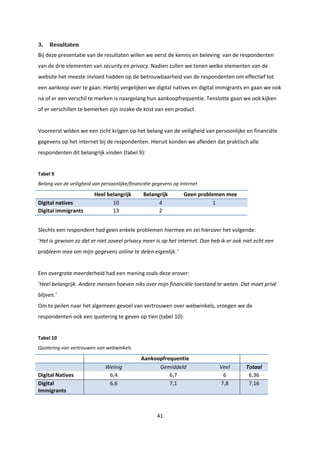 41
3. Resultaten
Bij deze presentatie van de resultaten willen we eerst de kennis en beleving van de respondenten
van de drie elementen van security en privacy. Nadien zullen we tonen welke elementen van de
website het meeste invloed hadden op de betrouwbaarheid van de respondenten om effectief tot
een aankoop over te gaan. Hierbij vergelijken we digital natives en digital immigrants en gaan we ook
na of er een verschil te merken is naargelang hun aankoopfrequentie. Tenslotte gaan we ook kijken
of er verschillen te bemerken zijn inzake de kost van een product.
Vooreerst wilden we een zicht krijgen op het belang van de veiligheid van persoonlijke en financiële
gegevens op het internet bij de respondenten. Hieruit konden we afleiden dat praktisch alle
respondenten dit belangrijk vinden (tabel 9):
Tabel 9
Belang van de veiligheid van persoonlijke/financiële gegevens op internet
Heel belangrijk Belangrijk Geen problemen mee
Digital natives 10 4 1
Digital immigrants 13 2
Slechts een respondent had geen enkele problemen hiermee en zei hierover het volgende:
‘Het is gewoon zo dat er niet zoveel privacy meer is op het internet. Dan heb ik er ook niet echt een
probleem mee om mijn gegevens online te delen eigenlijk.’
Een overgrote meerderheid had een mening zoals deze erover:
‘Heel belangrijk. Andere mensen hoeven niks over mijn financiële toestand te weten. Dat moet privé
blijven.’
Om te peilen naar het algemeen gevoel van vertrouwen over webwinkels, vroegen we de
respondenten ook een quotering te geven op tien (tabel 10):
Tabel 10
Quotering van vertrouwen van webwinkels
Aankoopfrequentie
Weinig Gemiddeld Veel Totaal
Digital Natives 6,4 6,7 6 6,36
Digital
Immigrants
6,6 7,1 7,8 7,16
 