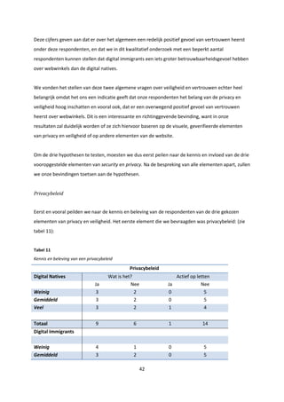 42
Deze cijfers geven aan dat er over het algemeen een redelijk positief gevoel van vertrouwen heerst
onder deze respondenten, en dat we in dit kwalitatief onderzoek met een beperkt aantal
respondenten kunnen stellen dat digital immigrants een iets groter betrouwbaarheidsgevoel hebben
over webwinkels dan de digital natives.
We vonden het stellen van deze twee algemene vragen over veiligheid en vertrouwen echter heel
belangrijk omdat het ons een indicatie geeft dat onze respondenten het belang van de privacy en
veiligheid hoog inschatten en vooral ook, dat er een overwegend positief gevoel van vertrouwen
heerst over webwinkels. Dit is een interessante en richtinggevende bevinding, want in onze
resultaten zal duidelijk worden of ze zich hiervoor baseren op de visuele, geverifieerde elementen
van privacy en veiligheid of op andere elementen van de website.
Om de drie hypothesen te testen, moesten we dus eerst peilen naar de kennis en invloed van de drie
vooropgestelde elementen van security en privacy. Na de bespreking van alle elementen apart, zullen
we onze bevindingen toetsen aan de hypothesen.
Privacybeleid
Eerst en vooral peilden we naar de kennis en beleving van de respondenten van de drie gekozen
elementen van privacy en veiligheid. Het eerste element die we bevraagden was privacybeleid: (zie
tabel 11):
Tabel 11
Kennis en beleving van een privacybeleid
Privacybeleid
Digital Natives Wat is het? Actief op letten
Ja Nee Ja Nee
Weinig 3 2 0 5
Gemiddeld 3 2 0 5
Veel 3 2 1 4
Totaal 9 6 1 14
Digital Immigrants
Weinig 4 1 0 5
Gemiddeld 3 2 0 5
 