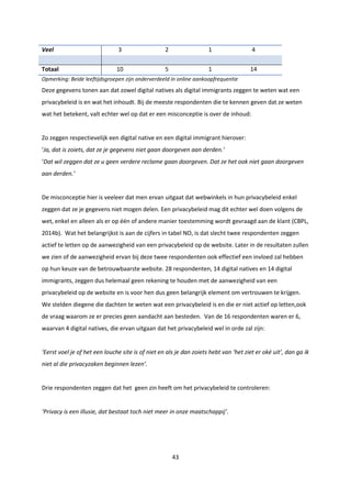 43
Veel 3 2 1 4
Totaal 10 5 1 14
Opmerking: Beide leeftijdsgroepen zijn onderverdeeld in online aankoopfrequentie
Deze gegevens tonen aan dat zowel digital natives als digital immigrants zeggen te weten wat een
privacybeleid is en wat het inhoudt. Bij de meeste respondenten die te kennen geven dat ze weten
wat het betekent, valt echter wel op dat er een misconceptie is over de inhoud:
Zo zeggen respectievelijk een digital native en een digital immigrant hierover:
‘Ja, dat is zoiets, dat ze je gegevens niet gaan doorgeven aan derden.’
‘Dat wil zeggen dat ze u geen verdere reclame gaan doorgeven. Dat ze het ook niet gaan doorgeven
aan derden.’
De misconceptie hier is veeleer dat men ervan uitgaat dat webwinkels in hun privacybeleid enkel
zeggen dat ze je gegevens niet mogen delen. Een privacybeleid mag dit echter wel doen volgens de
wet, enkel en alleen als er op één of andere manier toestemming wordt gevraagd aan de klant (CBPL,
2014b). Wat het belangrijkst is aan de cijfers in tabel NO, is dat slecht twee respondenten zeggen
actief te letten op de aanwezigheid van een privacybeleid op de website. Later in de resultaten zullen
we zien of de aanwezigheid ervan bij deze twee respondenten ook effectief een invloed zal hebben
op hun keuze van de betrouwbaarste website. 28 respondenten, 14 digital natives en 14 digital
immigrants, zeggen dus helemaal geen rekening te houden met de aanwezigheid van een
privacybeleid op de website en is voor hen dus geen belangrijk element om vertrouwen te krijgen.
We stelden diegene die dachten te weten wat een privacybeleid is en die er niet actief op letten,ook
de vraag waarom ze er precies geen aandacht aan besteden. Van de 16 respondenten waren er 6,
waarvan 4 digital natives, die ervan uitgaan dat het privacybeleid wel in orde zal zijn:
‘Eerst voel je of het een louche site is of niet en als je dan zoiets hebt van ‘het ziet er oké uit’, dan ga ik
niet al die privacyzaken beginnen lezen’.
Drie respondenten zeggen dat het geen zin heeft om het privacybeleid te controleren:
‘Privacy is een illusie, dat bestaat toch niet meer in onze maatschappij’.
 