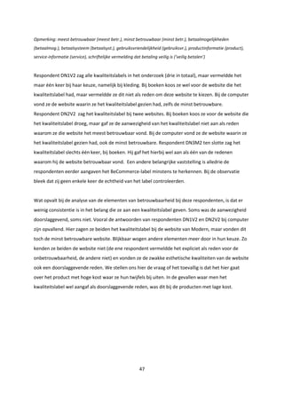 47
Opmerking: meest betrouwbaar (meest betr.), minst betrouwbaar (minst betr.), betaalmogelijkheden
(betaalmog.), betaalsysteem (betaalsyst.), gebruiksvriendelijkheid (gebruiksvr.), productinformatie (product),
service-informatie (service), schriftelijke vermelding dat betaling veilig is (‘veilig betalen’)
Respondent DN1V2 zag alle kwaliteitslabels in het onderzoek (drie in totaal), maar vermeldde het
maar één keer bij haar keuze, namelijk bij kleding. Bij boeken koos ze wel voor de website die het
kwaliteitslabel had, maar vermeldde ze dit niet als reden om deze website te kiezen. Bij de computer
vond ze de website waarin ze het kwaliteitslabel gezien had, zelfs de minst betrouwbare.
Respondent DN2V2 zag het kwaliteitslabel bij twee websites. Bij boeken koos ze voor de website die
het kwaliteitslabel droeg, maar gaf ze de aanwezigheid van het kwaliteitslabel niet aan als reden
waarom ze die website het meest betrouwbaar vond. Bij de computer vond ze de website waarin ze
het kwaliteitslabel gezien had, ook de minst betrouwbare. Respondent DN3M2 ten slotte zag het
kwaliteitslabel slechts één keer, bij boeken. Hij gaf het hierbij wel aan als één van de redenen
waarom hij de website betrouwbaar vond. Een andere belangrijke vaststelling is alledrie de
respondenten eerder aangaven het BeCommerce-label minstens te herkennen. Bij de observatie
bleek dat zij geen enkele keer de echtheid van het label controleerden.
Wat opvalt bij de analyse van de elementen van betrouwbaarheid bij deze respondenten, is dat er
weinig consistentie is in het belang die ze aan een kwaliteitslabel geven. Soms was de aanwezigheid
doorslaggevend, soms niet. Vooral de antwoorden van respondenten DN1V2 en DN2V2 bij computer
zijn opvallend. Hier zagen ze beiden het kwaliteitslabel bij de website van Modern, maar vonden dit
toch de minst betrouwbare website. Blijkbaar wogen andere elementen meer door in hun keuze. Zo
kenden ze beiden de website niet (de ene respondent vermeldde het expliciet als reden voor de
onbetrouwbaarheid, de andere niet) en vonden ze de zwakke esthetische kwaliteiten van de website
ook een doorslaggevende reden. We stellen ons hier de vraag of het toevallig is dat het hier gaat
over het product met hoge kost waar ze hun twijfels bij uiten. In de gevallen waar men het
kwaliteitslabel wel aangaf als doorslaggevende reden, was dit bij de producten met lage kost.
 