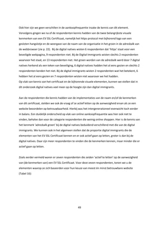 49
Ook hier zijn we geen verschillen in de aankoopfrequentie inzake de kennis van dit element.
Vervolgens gingen we na of de respondenten kennis hadden van de twee belangrijkste visuele
kenmerken van een EV SSL Certificaat, namelijk het https-protocol met bijhorend logo van een
gesloten hangslotje en de weergave van de naam van de organisatie in het groen in de adresbalk van
de webbrowser (zie p. 22). Bij de digital natives wisten 6 respondenten dat ‘https’ staat voor een
beveiligde webpagina, 9 respondenten niet. Bij de Digital Immigrants wisten slechts 2 respondenten
waarvoor het staat, en 13 respondenten niet. Het groen worden van de adresbalk werd door 7 digital
natives herkend als een teken van beveiliging, 6 digital natives hadden het al eens gezien en slechts 2
respondenten kenden het niet. Bij de digital immigrants wisten 2 respondenten wat het betekent, 6
hebben het al eens gezien en 7 respondenten wisten niet waarover we het hadden.
Op vlak van kennis van het certificaat en de bijhorende visuele elementen, kunnen we stellen dat in
dit onderzoek digital natives veel meer op de hoogte zijn dan digital immigrants.
Aan de respondenten die kennis hadden van de implementaties van de naam en/of de kenmerken
van dit certificaat, stelden we ook de vraag of ze actief letten op de aanwezigheid ervan als ze een
website beoordelen op betrouwbaarheid. Hierbij was het intergenerationeel evenwicht toch eerder
in balans. Een duidelijk onderscheid op vlak van online aankoopfrequentie was hier ook niet te
vinden, behalve dan voor de categorie respondenten die weinig online shoppen. Hier is de kennis van
het kenmerk ‘adresbalk groen’ bij de digital natives beduidend verschillend met die van de digital
immigrants. We kunnen ook in het algemeen stellen dat de proportie digital immigrants die de
elementen van het EV SSL Certificaat kennen en er ook actief gaan op letten, groter is dan bij de
digital natives. Daar zijn meer respondenten te vinden die de kenmerken kennen, maar minder die er
actief gaan op letten.
Zoals eerder vermeld waren er zeven respondenten die zeiden ‘actief te letten’ op de aanwezigheid
van (de kenmerken van) een EV SSL Certificaat. Voor deze zeven respondenten, tonen we u de
elementen waarop ze zich baseerden voor hun keuze van meest én minst betrouwbare website
(Tabel 16):
 