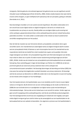 57
immigrants. Ook het gebruik en de attitude tegenover het gebruik ervan zou een significant verschil
inhouden tussen leeftijdsgroepen (Porter & Donthu, 2006). Andere studies beweren dan weer dat bij
ervaren online shoppers, er geen leeftijdsverschil optreed op vlak van percepties, gedrag en attitudes
(Hernández et al., 2011).
Deze bevindingen mondden uit in een aantal concrete hypothesen. We wilden onderzoeken of er
een verschil was tussen digital natives en digital immigrants in de kennis en invloed van de
trustelementen van privacy en security. Daarbij wilden we vervolgens kijken op de ervaring met
online aankopen, geoperationaliseerd door online aankoopfrequentie ook een invloed had op deze
potentiële verschillen. Ten slotte wilden ze onderzoeken of de invloed van deze trustelementen
verschilde naargelang de kost van het product.
Over de hele lijn moesten we voor het eerste element, privacybeleid, concluderen dat er geen
verschillen waren. Een meerderheid van zowel digital natives als digital immigrant dacht te weten
wat een privacybeleid inhield. Al bestaan er veel misconcepties hierrond. De meerderheid van de
respondenten denkt dat een bedrijf hier enkel meedeelt dat ze geen vertrouwelijke informatie
mogen doorgeven aan derden. Een privacybeleid mag echter wel informatie doorgeven aan derden,
maar enkel en alleen als er op één of andere manier toestemming wordt gevraagd aan de klant
(CBPL, 2014b). Verder was de invloed van een privacybeleid op de betrouwbaarheid van een website
heel gering. Deze vaststelling gaat in tegen de bevindingen van Palmer et al. (2000) die zei dat een
prominent gebruik van vooral een privacy statement door online verkopers het
consumentenvertrouwen aanwakkert. Het bevestigt daarentegen de bevinding van Kohavi (2001) die
erop wees hoe weinig internetgebruikers aandacht besteden aan privacy statements. Dit bevestigt
ook het de conclusie van Berendt et al. (2005) die zeiden dat er een discrepantie is tussen de houding
van de meeste online shoppers en hun handelingen.
Voor het tweede element, het kwaliteitslabel, was er een duidelijk verschil in kennis tussen digital
natives en immigrants. Bij dit element zien we een rechtvaardiging van de studie van Bennet et al.
(2008) die over de brede kennis en vaardigheden van digital natives sprak met betrekking tot
informatietechnologie. Ook op vlak van de invloed was er een verschil te merken. Verder zagen we
geen verschil naargelang online aankoopfrequentie, noch bij de verschillende productcategorieën.
Voor het laatstegenoemde verschil was een vergelijking van invloed ook niet mogelijk, want geen
enkele digital immigrant gaf aan actief te letten op de aanwezigheid van een kwaliteitslabel om de
betrouwbaarheid van een website te beoordelen. Een algemene conclusie over het kwaliteitslabel is
 
