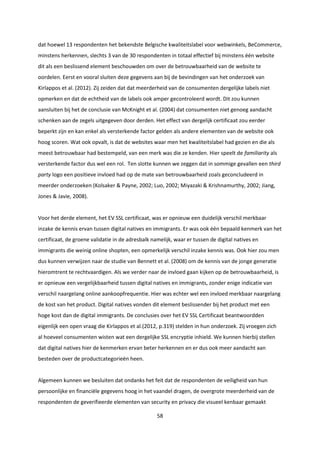 58
dat hoewel 13 respondenten het bekendste Belgische kwaliteitslabel voor webwinkels, BeCommerce,
minstens herkennen, slechts 3 van de 30 respondenten in totaal effectief bij minstens één website
dit als een beslissend element beschouwden om over de betrouwbaarheid van de website te
oordelen. Eerst en vooral sluiten deze gegevens aan bij de bevindingen van het onderzoek van
Kirlappos et al. (2012). Zij zeiden dat dat meerderheid van de consumenten dergelijke labels niet
opmerken en dat de echtheid van de labels ook amper gecontroleerd wordt. Dit zou kunnen
aansluiten bij het de conclusie van McKnight et al. (2004) dat consumenten niet genoeg aandacht
schenken aan de zegels uitgegeven door derden. Het effect van dergelijk certificaat zou eerder
beperkt zijn en kan enkel als versterkende factor gelden als andere elementen van de website ook
hoog scoren. Wat ook opvalt, is dat de websites waar men het kwaliteitslabel had gezien en die als
meest betrouwbaar had bestempeld, van een merk was die ze kenden. Hier speelt de familiarity als
versterkende factor dus wel een rol. Ten slotte kunnen we zeggen dat in sommige gevallen een third
party logo een positieve invloed had op de mate van betrouwbaarheid zoals geconcludeerd in
meerder onderzoeken (Kolsaker & Payne, 2002; Luo, 2002; Miyazaki & Krishnamurthy, 2002; Jiang,
Jones & Javie, 2008).
Voor het derde element, het EV SSL certificaat, was er opnieuw een duidelijk verschil merkbaar
inzake de kennis ervan tussen digital natives en immigrants. Er was ook één bepaald kenmerk van het
certificaat, de groene validatie in de adresbalk namelijk, waar er tussen de digital natives en
immigrants die weinig online shopten, een opmerkelijk verschil inzake kennis was. Ook hier zou men
dus kunnen verwijzen naar de studie van Bennett et al. (2008) om de kennis van de jonge generatie
hieromtrent te rechtvaardigen. Als we verder naar de invloed gaan kijken op de betrouwbaarheid, is
er opnieuw een vergelijkbaarheid tussen digital natives en immigrants, zonder enige indicatie van
verschil naargelang online aankoopfrequentie. Hier was echter wel een invloed merkbaar naargelang
de kost van het product. Digital natives vonden dit element beslissender bij het product met een
hoge kost dan de digital immigrants. De conclusies over het EV SSL Certificaat beantwoordden
eigenlijk een open vraag die Kirlappos et al.(2012, p.319) stelden in hun onderzoek. Zij vroegen zich
al hoeveel consumenten wisten wat een dergelijke SSL encryptie inhield. We kunnen hierbij stellen
dat digital natives hier de kenmerken ervan beter herkennen en er dus ook meer aandacht aan
besteden over de productcategorieën heen.
Algemeen kunnen we besluiten dat ondanks het feit dat de respondenten de veiligheid van hun
persoonlijke en financiële gegevens hoog in het vaandel dragen, de overgrote meerderheid van de
respondenten de geverifieerde elementen van security en privacy die visueel kenbaar gemaakt
 