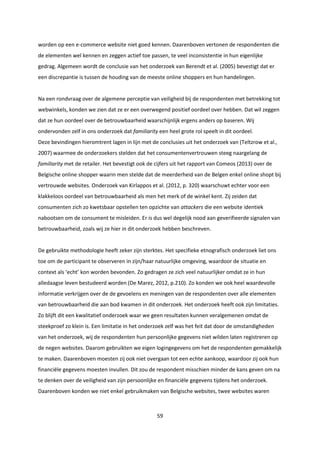 59
worden op een e-commerce website niet goed kennen. Daarenboven vertonen de respondenten die
de elementen wel kennen en zeggen actief toe passen, te veel inconsistentie in hun eigenlijke
gedrag. Algemeen wordt de conclusie van het onderzoek van Berendt et al. (2005) bevestigt dat er
een discrepantie is tussen de houding van de meeste online shoppers en hun handelingen.
Na een rondvraag over de algemene perceptie van veiligheid bij de respondenten met betrekking tot
webwinkels, konden we zien dat ze er een overwegend positief oordeel over hebben. Dat wil zeggen
dat ze hun oordeel over de betrouwbaarheid waarschijnlijk ergens anders op baseren. Wij
ondervonden zelf in ons onderzoek dat familiarity een heel grote rol speelt in dit oordeel.
Deze bevindingen hieromtrent lagen in lijn met de conclusies uit het onderzoek van (Teltzrow et al.,
2007) waarmee de onderzoekers stelden dat het consumentenvertrouwen steeg naargelang de
familiarity met de retailer. Het bevestigt ook de cijfers uit het rapport van Comeos (2013) over de
Belgische online shopper waarin men stelde dat de meerderheid van de Belgen enkel online shopt bij
vertrouwde websites. Onderzoek van Kirlappos et al. (2012, p. 320) waarschuwt echter voor een
klakkeloos oordeel van betrouwbaarheid als men het merk of de winkel kent. Zij zeiden dat
consumenten zich zo kwetsbaar opstellen ten opzichte van attackers die een website identiek
nabootsen om de consument te misleiden. Er is dus wel degelijk nood aan geverifieerde signalen van
betrouwbaarheid, zoals wij ze hier in dit onderzoek hebben beschreven.
De gebruikte methodologie heeft zeker zijn sterktes. Het specifieke etnografisch onderzoek liet ons
toe om de participant te observeren in zijn/haar natuurlijke omgeving, waardoor de situatie en
context als ‘echt’ kon worden bevonden. Zo gedragen ze zich veel natuurlijker omdat ze in hun
alledaagse leven bestudeerd worden (De Marez, 2012, p.210). Zo konden we ook heel waardevolle
informatie verkrijgen over de de gevoelens en meningen van de respondenten over alle elementen
van betrouwbaarheid die aan bod kwamen in dit onderzoek. Het onderzoek heeft ook zijn limitaties.
Zo blijft dit een kwalitatief onderzoek waar we geen resultaten kunnen veralgemenen omdat de
steekproef zo klein is. Een limitatie in het onderzoek zelf was het feit dat door de omstandigheden
van het onderzoek, wij de respondenten hun persoonlijke gegevens niet wilden laten registreren op
de negen websites. Daarom gebruikten we eigen logingegevens om het de respondenten gemakkelijk
te maken. Daarenboven moesten zij ook niet overgaan tot een echte aankoop, waardoor zij ook hun
financiële gegevens moesten invullen. Dit zou de respondent misschien minder de kans geven om na
te denken over de veiligheid van zijn persoonlijke en financiële gegevens tijdens het onderzoek.
Daarenboven konden we niet enkel gebruikmaken van Belgische websites, twee websites waren
 