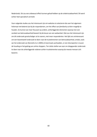 60
Nederlands. Dit zou een onbewust effect kunnen gehad hebben op de onbetrouwbaarheid. Dit werd
echter heel sporadisch vermeld.
Voor volgende studies zou het interessant zijn om websites te selecteren die over het algemeen
helemaal niet bekend zijn bij de respondenten, om het effect van familiarity zo klein mogelijk te
houden. Zo kunnen we meer focussen op andere, achterliggende elementen waarop men een
oordeel van betrouwbaarheid baseert bij de keuze van een webwinkel. Ook zou het interessant zijn
om dit onderzoek grootschaliger uit te voeren, met meer respondenten. Het lijkt ons oninteressant
om een kwantitatief onderzoek te doen naar de trustelementen van betrouwbaarheid, omdat, zoals
we het onderzoek van Berendt et al. (2005) al meermaals aanhaalden, er een discrepantie is tussen
de houding en het gedrag van online shoppers. Ten slotte stellen we voor om diepgaander onderzoek
te doen naar de achterliggende redenen achter trustelementen waarop de meeste mensen zich
baseren.
 