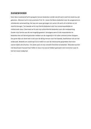 DANKWOORD
Voor deze masterproef wil ik graag de mensen bedanken zonder wie dit werk nooit tot stand zou zijn
gekomen. Allereerst wil ik mijn promotor Prof. Dr. Lieven De Marez bedanken voor de aangename en
uitstekende samenwerking. Het was een waar genoegen om samen dit werk uit te denken en tot
stand te brengen. Ten tweede wil ik mijn familie bedanken voor hun onvoorwaardelijke en
intellectuele steun. Daarnaast wil ik ook mijn schoonfamilie bedanken voor alle medewerking.
Zonder mijn familie was dit niet mogelijk geweest. Vervolgens wens ik alle respondenten te
bedanken die zich bereid gevonden hebben om de vragenlijst in te vullen omtrent online shoppen.
Een grote blijk van dank heb ik ook voor de dertig mensen voor het tweede, kwalitatieve luik van het
onderzoek. Bedankt om zoveel tijd vrij te maken en voor de interessante gesprekken die ik kon
voeren tijdens de afnames. Ten slotte wens ik mijn vriendin Charlotte te bedanken. Woorden kunnen
niet beschrijven hoeveel haar liefde en steun mij vooruit hebben gestuwd in de momenten waar ik
het het meest nodig had.
.
 