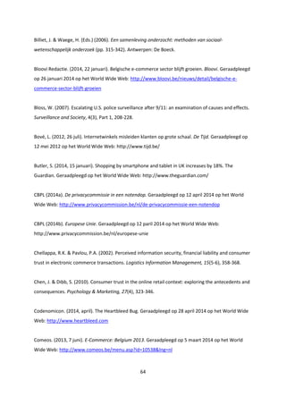 64
Billiet, J. & Waege, H. (Eds.) (2006). Een samenleving onderzocht: methoden van sociaal-
wetenschappelijk onderzoek (pp. 315-342). Antwerpen: De Boeck.
Bloovi Redactie. (2014, 22 januari). Belgische e-commerce sector blijft groeien. Bloovi. Geraadpleegd
op 26 januari 2014 op het World Wide Web: http://www.bloovi.be/nieuws/detail/belgische-e-
commerce-sector-blijft-groeien
Bloss, W. (2007). Escalating U.S. police surveillance after 9/11: an examination of causes and effects.
Surveillance and Society, 4(3), Part 1, 208-228.
Bové, L. (2012, 26 juli). Internetwinkels misleiden klanten op grote schaal. De Tijd. Geraadpleegd op
12 mei 2012 op het World Wide Web: http://www.tijd.be/
Butler, S. (2014, 15 januari). Shopping by smartphone and tablet in UK increases by 18%. The
Guardian. Geraadpleegd op het World Wide Web: http://www.theguardian.com/
CBPL (2014a). De privacycommissie in een notendop. Geraadpleegd op 12 april 2014 op het World
Wide Web: http://www.privacycommission.be/nl/de-privacycommissie-een-notendop
CBPL (2014b). Europese Unie. Geraadpleegd op 12 paril 2014 op het World Wide Web:
http://www.privacycommission.be/nl/europese-unie
Chellappa, R.K. & Pavlou, P.A. (2002). Perceived information security, financial liability and consumer
trust in electronic commerce transactions. Logistics Information Management, 15(5-6), 358-368.
Chen, J. & Dibb, S. (2010). Consumer trust in the online retail context: exploring the antecedents and
consequences. Psychology & Marketing, 27(4), 323-346.
Codenomicon. (2014, april). The Heartbleed Bug. Geraadpleegd op 28 april 2014 op het World Wide
Web: http://www.heartbleed.com
Comeos. (2013, 7 juni). E-Commerce: Belgium 2013. Geraadpleegd op 5 maart 2014 op het World
Wide Web: http://www.comeos.be/menu.asp?id=10538&lng=nl
 