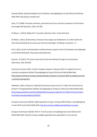 65
Comodo (2014). Extended Validation SSL Certificates. Geraadpleegd op 15 april 2014 op het World
Wide Web: http://www.comodo.com/
Davis, F.D. (1989). Perceived usefulness, perceived ease of use, and user acceptance of information
technology, MIS Quarterly, 13(3), 319-340.
De Marez, L. (2012). Media & ICT: innovatie-onderzoek. Gent: Universiteit Gent.
De Mildt, E. (2013, 28 december). Interview: Bruno Segers (ex-RealDolmen en ex-Microsoft) richt
internationaal bedrijf op om privacy op internet te beveiligen. De Morgen: Economie. 1-2
D.G.S. (2012, 26 juli). Internetwinkels misleiden klanten op grote schaal. De Standaard. Geraadpleegd
op het World Wide Web: http://www.destandaard.be
Durante, M. (2011). The online construction of personal identity through trust and privacy.
Information, 2(4), 594-620.
Ecommerce Europe. (2014, 14 april). Changes of powers in Brussels 2014: An update from the e-
commerce perspective [Artikel]. Geraadpleegd op 18 april 2014 op het World Wide Web:
http://www.ecommerce-europe.eu/news/changes-of-powers-in-brussels-2014-an-update-from-the-
e-commerce-perspective
eMarketer. (2014, 3 februari). Global B2C Ecommerce Sales to Hit $1.5 Trillion This Year Driven by
Growth in Emerging Markets [Artikel]. Geraadpleegd op 25 februari 2014 op het World Wide Web:
http://www.emarketer.com/Article/Global-B2C-Ecommerce-Sales-Hit-15-Trillion-This-Year-Driven-
by-Growth-Emerging-Markets/1010575
European Commission (2014a). Digital agenda for Europe: A Europe 2020 Initiative. Geraadpleegd op
5 maart 2014 op het World Wide Web: http://ec.europa.eu/digital-agenda/about-our-goals
European Commission (2014b). Pilar III: Trust & security. Geraadpleegd op 5 maart 2014 op het
World Wide Web: http://ec.europa.eu/digital-agenda/en/our-goals/pillar-iii-trust-security
 