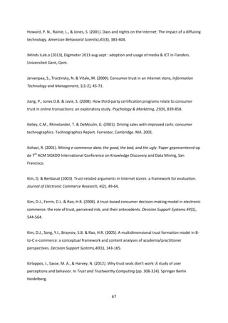 67
Howard, P. N., Rainie, L., & Jones, S. (2001). Days and nights on the Internet: The impact of a diffusing
technology. American Behavioral Scientist,45(3), 383-404.
iMinds iLab.o (2013), Digimeter 2013 aug-sept : adoption and usage of media & ICT in Flanders.
Universiteit Gent, Gent.
Jarvenpaa, S., Tractinsky, N. & Vitale, M. (2000). Consumer trust in an internet store, Information
Technology and Management, 1(1-2), 45-71.
Jiang, P., Jones D.B. & Javie, S. (2008). How third-party certification programs relate to consumer
trust in online transactions: an exploratory study. Psychology & Marketing, 25(9), 839-858.
Kelley, C.M., Rhinelander, T. & DeMoulin, G. (2001). Driving sales with improved carts: consumer
technographics. Technographics Report. Forrester, Cambridge. MA. 2001.
Kohavi, R. (2001). Mining e-commerce data: the good, the bad, and the ugly. Paper gepresenteerd op
de 7th
ACM SIGKDD International Conference on Knowledge Discovery and Data Mining, San
Francisco.
Kim, D. & Benbasat (2003). Trust-related arguments in Internet stores: a framework for evaluation.
Journal of Electronic Commerce Research, 4(2), 49-64.
Kim, D.J., Ferrin, D.L. & Rao, H.R. (2008). A trust-based consumer decision-making model in electronic
commerce: the role of trust, perceived risk, and their antecedents. Decision Support Systems.44(1),
544-564.
Kim, D.J., Song, Y.I., Braynov, S.B. & Rao, H.R. (2005). A multidimensional trust formation model in B-
to-C e-commerce: a conceptual framework and content analyses of academia/practitioner
perspectives. Decision Support Systems,40(1), 143-165.
Kirlappos, I., Sasse, M. A., & Harvey, N. (2012). Why trust seals don’t work: A study of user
perceptions and behavior. In Trust and Trustworthy Computing (pp. 308-324). Springer Berlin
Heidelberg.
 