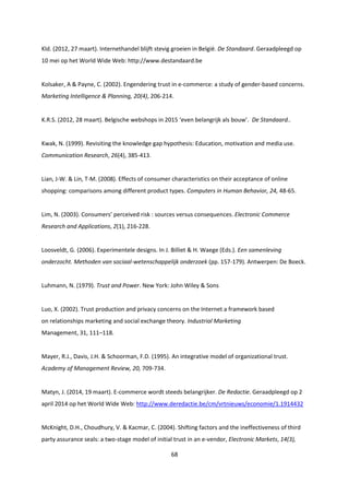 68
Kld. (2012, 27 maart). Internethandel blijft stevig groeien in België. De Standaard. Geraadpleegd op
10 mei op het World Wide Web: http://www.destandaard.be
Kolsaker, A & Payne, C. (2002). Engendering trust in e-commerce: a study of gender-based concerns.
Marketing Intelligence & Planning, 20(4), 206-214.
K.R.S. (2012, 28 maart). Belgische webshops in 2015 ‘even belangrijk als bouw’. De Standaard..
Kwak, N. (1999). Revisiting the knowledge gap hypothesis: Education, motivation and media use.
Communication Research, 26(4), 385-413.
Lian, J-W. & Lin, T-M. (2008). Effects of consumer characteristics on their acceptance of online
shopping: comparisons among different product types. Computers in Human Behavior, 24, 48-65.
Lim, N. (2003). Consumers’ perceived risk : sources versus consequences. Electronic Commerce
Research and Applications, 2(1), 216-228.
Loosveldt, G. (2006). Experimentele designs. In J. Billiet & H. Waege (Eds.). Een samenleving
onderzocht. Methoden van sociaal-wetenschappelijk onderzoek (pp. 157-179). Antwerpen: De Boeck.
Luhmann, N. (1979). Trust and Power. New York: John Wiley & Sons
Luo, X. (2002). Trust production and privacy concerns on the Internet a framework based
on relationships marketing and social exchange theory. Industrial Marketing
Management, 31, 111–118.
Mayer, R.J., Davis, J.H. & Schoorman, F.D. (1995). An integrative model of organizational trust.
Academy of Management Review, 20, 709-734.
Matyn, J. (2014, 19 maart). E-commerce wordt steeds belangrijker. De Redactie. Geraadpleegd op 2
april 2014 op het World Wide Web: http://www.deredactie.be/cm/vrtnieuws/economie/1.1914432
McKnight, D.H., Choudhury, V. & Kacmar, C. (2004). Shifting factors and the ineffectiveness of third
party assurance seals: a two-stage model of initial trust in an e-vendor, Electronic Markets, 14(3),
 
