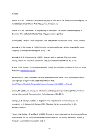 69
252-266.
Meeus, R. (2012, 18 februari). Shoppen terwijl je op de tram wacht. De Morgen. Geraadpleegd op 10
mei 2012 op het World Wide Web: http://www.demorgen.be/
Meeus, R. (2013, 2 december). PC blijft koning bij e-shoppers. De Morgen. Geraadpleegd op 20
december 2013 op het World Wide Web: http://www.demorgen.be/
Mintel (2000), UK vs US Online Shopping – June, 2000, Mintel International Group Limited, London.
Miyazaki, A.D., Fernandez, A. (2001) Consumer perceptions of privacy and security risks for online
shopping. Journal of Consumer Affairs, 35(1), 27-44.
Miyazaki, A. D.,& Krishnamurthy, S. (2002). Internet seals of approval: Effects on online
privacy policies and consumer perceptions. The Journal of Consumer Affairs, 36, 28–49.
M.V.M. (2012, 6 maart). Sony opnieuw gehackt. De Tijd. Geraadpleegd op 10 mei 2012 op het World
Wide Web: http://www.tijd.be/
Networking4all. (2009, november). Security of personal data in online stores, affiliated with iDEAL.
Geraadpleegd op 5 januari 2014 op het World Wide Web:
file:///C:/Users/Charlotte/Downloads/onderzoeksrapport-ideal-2009-en-final.pdf
O’Brien, M. (2008) Law, privacy and information technology: a sleepwalk through the surveillance
society, Information & Communications Technology Law, 17(1), 25-35.
Oblinger, D. & Oblinger, J. (2005). Is it age or IT: first steps towards understanding the net
generation. In D. Oblinger & J. Oblinger (Eds), Educating the Net generation (pp. 12-31).
Boulder: Educause.
Palmer, J. W., Bailey, J. P. and Faraj, S. (2000). The role of intermediaries in the development of trust
on the WWW: the use and prominence of trusted third parties and privacy statements. Journal of
Computer-Mediated Communication, 5(3), 0.
 
