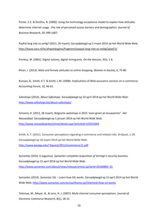 70
Porter, C.E. & Donthu, N. (2006). Using the technology acceptance model to explain how attitudes
determine internet usage : the role of perceived access barriers and demographics. Journal of
Business Research, 59, 999-1007.
PayPal lang niet zo veilig? (2011, 26 maart). Geraadpleegd op 5 maart 2014 op het World Wide Web:
http://kassa.vara.nl/tv/afspeelpagina/fragment/paypal-lang-niet-zo-veilig/speel/1/
Prenksy, M. (2001). Digital natives, digital immigrants. On the Horizon, 9(5), 1-6.
Rhian, J. (2013). Male and female attitudes to online shopping. Women in Society, 6, 75-80.
Runyan, B., Smith, K.T. & Smith, L.M. (2008). Implications of Web assurance services on e-commerce.
Accounting Forum, 32, 46-61.
Safeshops (2014). About Safeshops. Geraadpleegd op 10 april 2014 op het World Wide Web:
http://www.safeshops.be/about-safeshops/
Simoens, K. (2012, 28 maart). Belgische webshops in 2015 ‘even groot als bouwsector’. Het
Nieuwsblad. Geraadpleegd op 5 januari 2014 op het World Wide Web:
http://www.nieuwsblad.be/article/detail.aspx?articleid=LD3O16NA
Smith, K. T. (2011). Consumer perceptions regarding e-commerce and related risks. B>Quest, 1-20.
Geraadpleegd op 16 maart 2014 op het World Wide Web:
http://www.westga.edu/~bquest/2011/ecommerce11.pdf
Symantec (2010, 9 augustus). Symantec completes acquisition of Verisign’s security business.
Geraadpleegd op 15 april 2014 op het World Wide Web:
http://www.symantec.com/about/news/release/article.jsp?prid=20100809_01
Symantec (2014). Symantec SSL – Learn how SSL works. Geraadpleegd op 15 april 2014 op het World
Wide Web: http://www.symantec.com/en/aa/theme.jsp?themeid=how-ssl-works
Teltzrow, M., Meyer, B., & Lenz, H. J. (2007). Multi-channel consumer perceptions. Journal of
Electronic Commerce Research, 8(1), 18-31.
 