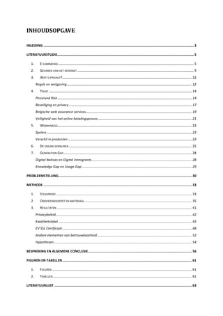 INHOUDSOPGAVE
INLEIDING ........................................................................................................................................................3
LITERATUURSTUDIE..........................................................................................................................................5
1. E-COMMERCE ............................................................................................................................................... 5
2. GEVAREN VAN HET INTERNET ........................................................................................................................... 9
3. WAT IS PRIVACY?......................................................................................................................................... 12
Regels en wetgeving.................................................................................................................................... 12
4. TRUST ....................................................................................................................................................... 14
Perceived Risk.............................................................................................................................................. 14
Beveiliging en privacy .................................................................................................................................. 17
Belgische web assurance services................................................................................................................ 19
Veiligheid van het online betalingsproces ................................................................................................... 21
5. WEBWINKELS.............................................................................................................................................. 23
Spelers ......................................................................................................................................................... 23
Verschil in producten ................................................................................................................................... 23
6. DE ONLINE GEBRUIKER.................................................................................................................................. 25
7. GENERATION GAP........................................................................................................................................ 28
Digital Natives en Digital Immigrants.......................................................................................................... 28
Knowledge Gap en Usage Gap .................................................................................................................... 29
PROBLEEMSTELLING....................................................................................................................................... 30
METHODE ...................................................................................................................................................... 33
1. STEEKPROEF ............................................................................................................................................... 33
2. ONDERZOEKSOPZET EN MATERIAAL ................................................................................................................. 35
3. RESULTATEN............................................................................................................................................... 41
Privacybeleid................................................................................................................................................ 42
Kwaliteitslabel ............................................................................................................................................. 45
EV SSL Certificaat......................................................................................................................................... 48
Andere elementen van betrouwbaarheid.................................................................................................... 52
Hypothesen.................................................................................................................................................. 54
BESPREKING EN ALGEMENE CONCLUSIE......................................................................................................... 56
FIGUREN EN TABELLEN................................................................................................................................... 61
1. FIGUREN .................................................................................................................................................... 61
2. TABELLEN................................................................................................................................................... 61
LITERATUURLIJST ........................................................................................................................................... 63
 