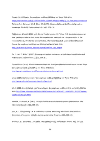 71
Thawte (2014) Thawte. Geraadpleegd op 15 april 2014 op het World Wide Web:
https://www.thawte.com/lp-sem/?sl=PVPPE-0000-04-00&gclid=CMqTg_2Tu74CFQeWtAod4REAwA
Tichenor, P.J., Donohue, G.A. & Olien, C.N. (1970). Mass media flow and differential growth in
knowledge. The Public Opinion Quarterly, 34(2), 159-170.
TNS Opinion & Social. (2011, juni). Special Eurobarometer 359 / Wave 74.3: Special Eurobarometer
359: Special Attitudes on data protection and electronic identity in the European Union. At the
request of the EU Directorate-General Justice, Information Society & Media and Joint Research
Centre. Geraadpleegd op 10 februari 2014 op het World Wide Web:
http://ec.europa.eu/public_opinion/archives/ebs/ebs_359_en.pdf
To, P., Liao, C. & Lin, T. (2007). Shopping motivations on internet: a study based on utilitarian and
hedonic value. Technovation. 27(12), 774-787.
Trusted Shops (2014). Winkels moeten voldoen aan de volgende kwaliteitscriteria van Trusted Shops.
Geraadpleegd op 10 april 2014 op het World Wide Web:
http://www.trustedshops.be/nl/keurmerk/dat-controleren-wij.html
Unizo (2014). Wat en waarom? Geraadpleegd op 10 april 2014 op het World Wide Web:
http://www.unizo.be/ecommercelabel/cm/wat.html
V.S.V. (2011, 5 mei). Digitale kloof is verschoven. Geraadpleegd op 14 mei 2012 op het World Wide
Web: http://www.demorgen.be/dm/nl/5403/Internet/article/detail/1258080/2011/05/02/Digitale-
kloofis-verschoven.dhtml
Van Dijk, J. & Hacker, K. (2003). The digital divide as a complex and dynamic phenomenon. The
Information Society. 19(1), 315-326.
Voss, K.E., Spangenberg, E.R. & Grohmann, B. (2003). Measuring the hedonic and utilitarian
dimensions of consumer attitude. Journal of Marketing Research. 40(3), 310-320.
Warren, S. D., & Brandeis, L. D. (1890). The right to privacy. Harvard Law Review. 4(5), 193-220.
 