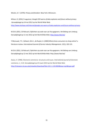 72
Westin, A. F. (1970). Privacy and freedom. New York: Atheneum.
Wilson, D. (2010, 9 augustus). Google CEO warns of data explosion and future without privacy
.Geraadpleegd op 14 mei 2012 op het World Wide Web:
http://www.techeye.net/internet/google-ceo-warns-of-data-explosion-and-future-without-privacy
W.O.B. (2012, 16 februari). Oplichters op zoek naar uw Visa-gegevens. Het Belang van Limburg.
Geraadpleegd op 11 mei 2012 op het World Wide Web: http://www.hbvl.be/
Y Monsuwé, T.P., Dellaert, B.G.C., de Ruyter, K. (2004) What drives consumers to shop online? a
literature review. International Journal of Service Industry Management, 15(1), 102-121.
W.O.B. (2012, 16 februari). Oplichters op zoek naar uw Visa-gegevens. Het Belang van Limburg.
Geraadpleegd op 12 mei 2012 op het World Wide Web: http://www.hbvl.be/
Zwass, V. (1996). Electronic commerce: structures and issues. International journal of electronic
commerce, 1, 3-24. Geraadpleegd op 23 maart 2014 op het World Wide Web:
http://citeseerx.ist.psu.edu/viewdoc/download?doi=10.1.1.133.9834&rep=rep1&type=pdf
 