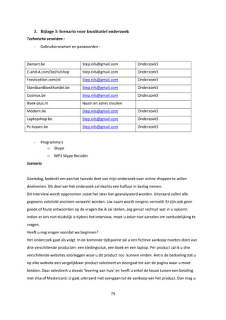 79
3. Bijlage 3: Scenario voor kwalitatief onderzoek
Technische vereisten :
- Gebruikersnamen en paswoorden :
Damart.be Step.nils@gmail.com Onderzoek5
C-and-A.com/be/nl/shop Step.nils@gmail.com Onderzoek5
Freshcotton.com/nl Step.nils@gmail.com Onderzoek5
Standaardboekhandel.be Step.nils@gmail.com Onderzoek5
Cosmox.be Step.nils@gmail.com Onderzoek5
Boek-plus.nl Naam en adres invullen
Modern.be Step.nils@gmail.com Onderzoek5
Laptopshop.be Step.nils@gmail.com Onderzoek5
Pc-kopen.be Step.nils@gmail.com Onderzoek5
- Programma’s
o Skype
o MP3 Skype Recoder
Scenario
Goeiedag, bedankt om aan het tweede deel van mijn onderzoek over online shoppen te willen
deelnemen. Dit deel van het onderzoek zal slechts een halfuur in beslag nemen.
Dit interview wordt opgenomen zodat het later kan geanalyseerd worden. Uiteraard zullen alle
gegevens volstrekt anoniem verwerkt worden. Uw naam wordt nergens vermeld. Er zijn ook geen
goede of foute antwoorden op de vragen die ik zal stellen, zeg gerust rechtuit wat in u opkomt.
Indien er iets niet duidelijk is tijdens het interview, moet u zeker niet aarzelen om verduidelijking te
vragen.
Heeft u nog vragen voordat we beginnen?
Het onderzoek gaat als volgt: In de komende tijdspanne zal u een fictieve aankoop moeten doen van
drie verschillende producten: een kledingsstuk, een boek en een laptop. Per product zal ik u drie
verschillende websites voorleggen waar u dit product zou kunnen vinden. Het is de bedoeling dat u
op elke website een vergelijkbaar product selecteert en doorgaat tot aan de pagina waar u moet
betalen. Daar selecteert u steeds ‘levering aan huis’ en heeft u enkel de keuze tussen een betaling
met Visa of Mastercard. U gaat uiteraard niet overgaan tot de aankoop van het product. Dan mag u
 