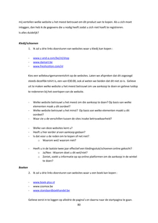 80
mij vertellen welke website u het meest betrouwt om dit product aan te kopen. Als u zich moet
inloggen, dan heb ik de gegevens die u nodig heeft zodat u zich niet hoeft te registreren.
Is alles duidelijk?
Kledij/schoenen
1. Ik zal u drie links doorsturen van websites waar u kledij kan kopen :
- www.c-and-a.com/be/nl/shop
- www.damart.be
- www.freshcotton.com/nl
Kies een willekeurigemannentshirt op de websites. Laten we afspreken dat dit zogezegd
steeds dezelfde tshirt is, een van €30.00, ook al weten we beiden dat dit niet zo is. Gelieve
uit te maken welke website u het meest betrouwt om uw aankoop te doen en gelieve luidop
te redeneren bij het overlopen van de website.
- Welke website betrouwt u het meest om die aankoop te doen? Op basis van welke
elementen maak u dit oordeel?
- Welke website betrouwt u het minst? Op basis van welke elementen maakt u dit
oordeel?
- Waar zie u de verschillen tussen de sites inzake betrouwbaarheid?
- Welke van deze websites kent u?
- Heeft u hier eerder al een aankoop gedaan?
- Is dat voor u de reden om te kopen of net niet?
o Waarom wel/ waarom niet?
- Heeft u in de laatste twee jaar effectief een kledingsstuk/schoenen online gekocht?
o Ja/Nee : Waarom doet u dit wel/niet?
o Zoniet, zoekt u informatie op op online platformen om de aankoop in de winkel
te doen?
Boeken
2. Ik zal u drie links doorsturen van websites waar u een boek kan kopen :
- www.boek-plus.nl
- www.cosmox.be
- www.standaardboekhandel.be
Gelieve eerst in te loggen op alledrie de pagina’s en daarna naar de startpagina te gaan.
 
