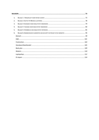 BIJLAGEN........................................................................................................................................................ 73
1. BIJLAGE 1 : VRAGENLIJST VOOR INTAKE-SURVEY................................................................................................. 73
2. BIJLAGE 2: OUTPUT K-MEANS CLUSTERING ...................................................................................................... 78
3. BIJLAGE 3: SCENARIO VOOR KWALITATIEF ONDERZOEK ........................................................................................ 79
4. BIJLAGE 4 : SCHEMA VOOR KWALITATIEF ONDERZOEK ......................................................................................... 84
5. BIJLAGE 5: VOORBEELD VAN KWALITATIEF INTERVIEW......................................................................................... 85
6. BIJLAGE 6: AANWEZIGHEID ELEMENTEN VAN SECURITY EN PRIVACY OP DE WEBSITES ................................................. 99
Damart......................................................................................................................................................... 99
C&A............................................................................................................................................................ 101
Freshcotton................................................................................................................................................ 103
Standaard Boekhandel .............................................................................................................................. 105
Boek-plus ................................................................................................................................................... 109
Modern ...................................................................................................................................................... 110
Laptopshop................................................................................................................................................ 112
Pc-kopen .................................................................................................................................................... 114
 