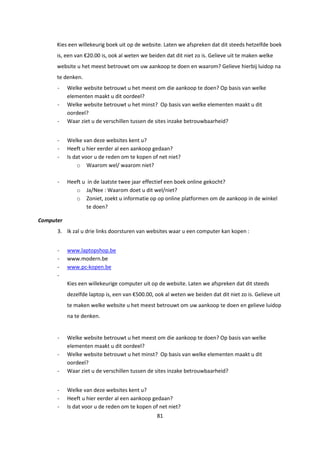 81
Kies een willekeurig boek uit op de website. Laten we afspreken dat dit steeds hetzelfde boek
is, een van €20.00 is, ook al weten we beiden dat dit niet zo is. Gelieve uit te maken welke
website u het meest betrouwt om uw aankoop te doen en waarom? Gelieve hierbij luidop na
te denken.
- Welke website betrouwt u het meest om die aankoop te doen? Op basis van welke
elementen maakt u dit oordeel?
- Welke website betrouwt u het minst? Op basis van welke elementen maakt u dit
oordeel?
- Waar ziet u de verschillen tussen de sites inzake betrouwbaarheid?
- Welke van deze websites kent u?
- Heeft u hier eerder al een aankoop gedaan?
- Is dat voor u de reden om te kopen of net niet?
o Waarom wel/ waarom niet?
- Heeft u in de laatste twee jaar effectief een boek online gekocht?
o Ja/Nee : Waarom doet u dit wel/niet?
o Zoniet, zoekt u informatie op op online platformen om de aankoop in de winkel
te doen?
Computer
3. Ik zal u drie links doorsturen van websites waar u een computer kan kopen :
- www.laptopshop.be
- www.modern.be
- www.pc-kopen.be
-
Kies een willekeurige computer uit op de website. Laten we afspreken dat dit steeds
dezelfde laptop is, een van €500.00, ook al weten we beiden dat dit niet zo is. Gelieve uit
te maken welke website u het meest betrouwt om uw aankoop te doen en gelieve luidop
na te denken.
- Welke website betrouwt u het meest om die aankoop te doen? Op basis van welke
elementen maakt u dit oordeel?
- Welke website betrouwt u het minst? Op basis van welke elementen maakt u dit
oordeel?
- Waar ziet u de verschillen tussen de sites inzake betrouwbaarheid?
- Welke van deze websites kent u?
- Heeft u hier eerder al een aankoop gedaan?
- Is dat voor u de reden om te kopen of net niet?
 