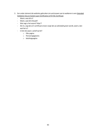 83
3. Een ander element die websites gebruiken om vertrouwen aan te wakkeren is een Extended
Validation Secure Socket Layer Certification of EV SSL Certificaat.
- Weet u wat dit is?
- Weet u wat dit inhoudt?
- Wat zegt u het woord ‘https’?
- Als ik u zeg dat zo’n certificaat ervoor zorgt dat uw adresbalk groen wordt, weet u dan
wat het is?
- Is het iets waar u actief op let?
o Elke pagina
o Persoonsgegevens
o betalingspagina
 