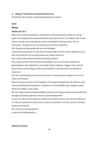 85
5. Bijlage 5: Voorbeeld van kwalitatief interview
Zie DVD voor alle interviews, inclusief audiobestanden en schema’s
DI3V3
Kleren
Website van C & A
C&A is iets wat we heel lang kennen, dat geeft wel een betrouwbaarheid, niet dat ik er veel ga
kopen, maar dat geeft toch een betrouwbaarheid. Ik ga naar de ‘heren’. De modellen staan mij ook
wel aan, dus dat is ook wel geestig. Ok. Ik ga de maat bekijken. Ik ga large nemen. Wat mij
interesseert... Het gaat niet over het model enzo e, enkel over de website?
Nils: Het gaat over betrouwbaarheid, dat is heel belangrijk.
Ik heb al de keuze gemaakt, dus ik ga naar het winkelmandje. Ok. Naar de kassa. Eigenlijk, als ik op
deze site ga, lijkt het mij al een betrouwbare site, omdat ik het ken he.
Nils: En geen andere elementen die daar voorlopig op wijzen?
Euh, ja, de layout enzo vind ik wel niet zo aantrekkelijk, maar ik zou het kopen omdat ik het
gewoonweg ken. Dat is eigenlijk een van de enige redenen. Volgende. Inloggen. Ik kies, als ik de
keuze heb van overschrijving, ga ik dat normaal altijd doen, maar ik kies hier voor betaling van
mastercard.
Nils: Het is ook belangrijk dat je dat thuis laat leveren. En bij elke website vraag ik om met visa of
mastercard te betalen.
Waar ik normaal naar kijk is, als het niet goed is, of er terugverzendingskosten zijn. Retour ja, als je
ervoor moet betalen of als het gratis is. Ik vind het nu niet onmiddellijk terug. Terugsturen, gratis
binnen de 14 dagen, ja, dat is goed.
Nils: Dan mag je de betaalmethode aanklikken, dan ga je normaal gezien doorverwezen worden naar
de pagina van betaling. Algemene indruk over de betrouwbaarheid?
Ja, voor mij is dat een betrouwbare site. Omdat het een bekend merk is, voor mij al mijn hele leven,
er is daar niks speciaals aan aan die site, er is niks dat mij aantrekt, maar het is correct, ik heb daar
weinig commentaar op.
Nils: die retour is ook belangrijk he?
Ja, dat vind ik altijd belangrijk ja.
Website van Damart
 