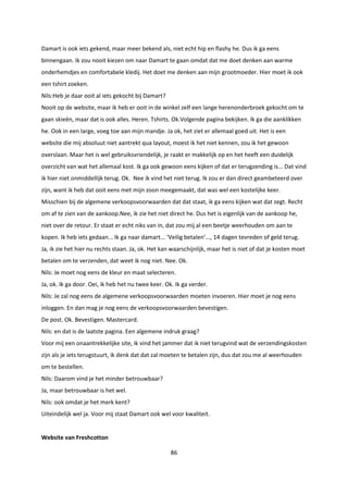 86
Damart is ook iets gekend, maar meer bekend als, niet echt hip en flashy he. Dus ik ga eens
binnengaan. Ik zou nooit kiezen om naar Damart te gaan omdat dat me doet denken aan warme
onderhemdjes en comfortabele kledij. Het doet me denken aan mijn grootmoeder. Hier moet ik ook
een tshirt zoeken.
Nils:Heb je daar ooit al iets gekocht bij Damart?
Nooit op de website, maar ik heb er ooit in de winkel zelf een lange herenonderbroek gekocht om te
gaan skieën, maar dat is ook alles. Heren. Tshirts. Ok.Volgende pagina bekijken. Ik ga die aanklikken
he. Ook in een large, voeg toe aan mijn mandje. Ja ok, het ziet er allemaal goed uit. Het is een
website die mij absoluut niet aantrekt qua layout, moest ik het niet kennen, zou ik het gewoon
overslaan. Maar het is wel gebruiksvriendelijk, je raakt er makkelijk op en het heeft een duidelijk
overzicht van wat het allemaal kost. Ik ga ook gewoon eens kijken of dat er terugzending is... Dat vind
ik hier niet onmiddellijk terug. Ok. Nee ik vind het niet terug. Ik zou er dan direct geambeteerd over
zijn, want ik heb dat ooit eens met mijn zoon meegemaakt, dat was wel een kostelijke keer.
Misschien bij de algemene verkoopsvoorwaarden dat dat staat, ik ga eens kijken wat dat zegt. Recht
om af te zien van de aankoop.Nee, ik zie het niet direct he. Dus het is eigenlijk van de aankoop he,
niet over de retour. Er staat er echt niks van in, dat zou mij al een beetje weerhouden om aan te
kopen. Ik heb iets gedaan... Ik ga naar damart... ‘Veilig betalen’..., 14 dagen tevreden of geld terug.
Ja, ik zie het hier nu rechts staan. Ja, ok. Het kan waarschijnlijk, maar het is niet of dat je kosten moet
betalen om te verzenden, dat weet ik nog niet. Nee. Ok.
Nils: Je moet nog eens de kleur en maat selecteren.
Ja, ok. Ik ga door. Oei, ik heb het nu twee keer. Ok. Ik ga verder.
Nils: Je zal nog eens de algemene verkoopsvoorwaarden moeten invoeren. Hier moet je nog eens
inloggen. En dan mag je nog eens de verkoopsvoorwaarden bevestigen.
De post. Ok. Bevestigen. Mastercard.
Nils: en dat is de laatste pagina. Een algemene indruk graag?
Voor mij een onaantrekkelijke site, ik vind het jammer dat ik niet terugvind wat de verzendingskosten
zijn als je iets terugstuurt, ik denk dat dat zal moeten te betalen zijn, dus dat zou me al weerhouden
om te bestellen.
Nils: Daarom vind je het minder betrouwbaar?
Ja, maar betrouwbaar is het wel.
Nils: ook omdat je het merk kent?
Uiteindelijk wel ja. Voor mij staat Damart ook wel voor kwaliteit.
Website van Freshcotton
 