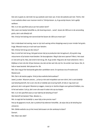 87
Dat ziet er goed uit, dat trekt me qua website veel meer aan. Ik ken de website wel niet. Tshirts. Het
is een website alleen voor mannen merk ik. Tshirtje kiezen. Ja, ik ga eentje kiezen, het is gelijk
welkeen.
Nils: Is er iets specifiek wat je aan het zoeken bent?
Wel, weer een beetje hetzelfde zo, die levering eneuh... vanaf.. boven de 100 euro is de verzending
gratis, dat is ook dikwijls tof.
Nils: Vind je het bedrag niet storend dat het boven de 100 euro moet zijn?
Dat is inderdaad niet weinig, maar er zijn toch weinig online shoppings waar je voor minder het gratis
krijgt. Meestal moet je er toch wel voor betalen.
Nils: Vind je het terug van die retour?
Nee, ik vind het niet terug. Het gaat erover dat je je producten dan terugstuurt, of je gratis mag
retourneren of je kosten moet betalen. De bezorgkosten. Mag ik dat eens openen? Merci. Het staat
er niet echt op he. Nee, dat vind ik niet terug. Ok. Ik ga verder. Nog eens de maat selecteren. Het is
blijkbaar al een site die 10 jaar bestaat, dus dat zal dan wel niks zijn he. Ga verder naar kassa. Oei, ik
heb er twee besteld. Wel plezant he. Ok.
Nils: Dan mag je hier bestaande gebruiker aanklikken eerst. En opnieuw visa of mastercard.
Mastercard.
Nils: Dat is de laatste pagina. Vind je deze website betrouwbaar?
Jawel, ja zeker. Waarom precies... je kan je niet veel mispakken aan een tshirt, het is ook duidelijk
wat betaling betreft, het is een site die al redelijk wat ervaring heeft, ik heb er nog nooit van
gehoord, dat is ook goed. Moesten je zeggen, moest je er slechte dingen over gehoord hebben, zou
ik het wel weten. Euh ja, dat is een site waar ik zeker iets op zou kopen.
Nils: Is er iets specifiek waar je naar kijkt bij de betaling of niet?
Wat betreft het betalen? Nee. Betalen is...
Nils: Je zegt dat het duidelijk is, waar kijk je dan precies naar?
Hoe je de gegevens invult, dat is praktisch bij iedereen hetzelfde , de wijze dat je de betaling kan
uitvoeren.
Nils: Welke website zou je het meest betrouwen om die aankoop te doen?
Damart.
Nils: Meer dan c&A?
 