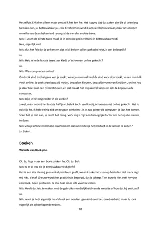 88
Hetzelfde. Enkel en alleen maar omdat ik het ken he. Het is goed dat dat zaken zijn die al jarenlang
bestaan.Euh, ja, betrouwbaar ja... Die Freshcotton vind ik ook wel betrouwbaar, maar iets minder
omwille van de onbekenheid ten opzichte van die andere twee.
Nils: Tussen de eerste twee maak je in principe geen verschil in betrouwbaarheid?
Nee, eigenlijk niet.
Nils: dus het feit dat je ze kent en dat je bij beiden al iets gekocht hebt, is wel belangrijk?
Ja.
Nils: Heb je in de laatste twee jaar kledij of schoenen online gekocht?
Ja.
Nils: Waarom precies online?
Omdat ik vind dat hetgene wat je zoekt, waar je normaal heel de stad voor doorzoekt, in een muisklik
vindt online. Je zoekt een bepaald model, bepaalde kleuren, bepaalde vorm van kledij en , online heb
je daar heel snel een overzicht over, en dat maakt het mij aantrekkelijk om iets te kopen via de
computer.
Nils: Doe je het nog eerder in de winkel?
Jawel, maar sedert het laatste half jaar, heb ik toch veel kledij ,schoenen niet online gekocht. Het is
ook tijd he. Ik heb weinig tijd om te gaan winkelen. Je zit rap achter de computer, je laat het komen.
Staat het je niet aan, je zendt het terug. Voor mij is tijd een belangrijke factor om het op die manier
te doen.
Nils: Zou je online informatie inwinnen om dan uiteindelijk het product in de winkel te kopen?
Ja. Zeker.
Boeken
Website van Boek-plus
Ok. Ja, ik ga maar een boek pakken he. Ok. Ja. Euh.
Nils: Is er al iets die je betrouwbaarheid geeft?
Het is een site die mij geen enkel probleem geeft, waar ik zeker iets zou op bestellen Het merk zegt
mij niks. Vanaf 10 euro wordt het gratis thuis bezorgd, dat is scherp. Tien euro is niet veel he voor
een boek. Geen probleem. Ik zou daar zeker iets voor bestellen.
Nils: Heeft dat iets te maken met de gebruiksvriendelijkheid van de website of hoe dat hij eruitziet?
Ja.
Nils: want je hebt eigenlijk nu al direct een oordeel gemaakt over betrouwbaarheid, maar ik zoek
eigenlijk de achterliggende redens.
 