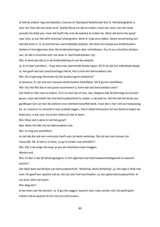 89
Ik heb de andere nog niet bekeken, Cosmox en Standaard Boekhandel ken ik. Het belangrijkste is
voor mij ‘hoe ziet een boek eruit’, beetje flauw om dat te vinden, maar een cover van een boek
spreekt mij altijd aan, maar dat heeft niks met de website te maken he. Maar dat komt hier goed
naar voor, je kan het zelfs helemaal uitvergroten, denk ik. Ik ga eens kijken. Goeie omschrijving van
wat dat boek is. Ja, ik vind het een aantrekkelijke website. Het doet een beetje aan kinderboeken
denken in het algemeen door die kindertekeningen daar rechtsboven. Dus ik zou misschien denken
van, ah dat is misschien een site waar er veel kinderboeken zijn.
Nils: Ik denk wel dat je in de kinderafdeling zit van die website.
Ja, ik zit daar verzekers... Ik ga eens naar spannende boeken gaan. Ah ik zie dat het inderdaad wijzigt.
Ja, het geeft wel een cartoonachtige indruk, het is toch een betrouwbare site.
Nils: Als ze genoeg informatie bij het product geven bedoel je?
Ja absoluut. Er zijn ook een massaal aantal boeken bestelbaar. Ok ik ga een aanklikken.
Nils: Dus het feit dat er een groot assortiment is, komt dat ook betrouwbaar over?
Dat heeft er niks mee te maken, of er nu veel zijn of niet, nee. Hetgene wat de doorslag zou kunnen
geven, maar dat heeft niks met betrouwbaarheid te maken, is de prijs he, het feit dat het bij de een
goedkoper kan zijn dan de anderen voor identiek hetzelfde boek, maar dat is hier niet van toepassing
he. Ja, moest er nu iemand in mijn praktijk zeggen, ‘het is altijd interessant om een boek te kopen op
boek-plus, is dat voor mij al een reden om dat te doen’.
Nils: Maar dat is denk ik niet het geval?
Nee. Maar het lijkt mij een betrouwbare site.
Nils: Je mag een aanklikken.
Je ziet dat die ook een nominatie heeft voor de beste webshop. Dat zal ook niet zomaar zijn
natuurlijk. Ok. Ik heb er al twee. Ja, ga ik verder naar bestellen?
Nils: Dat is de enige site waar je aan de linkerkant moet inloggen.
Mastercard.
Nils: En dan is dat de betalingspagina. In het algemeen een betrouwbaarheidsgevoel en waarom
precies?
Dat label doet wel denken aan betrouwbaarheid. ‘Webshop, Beste Webshop’, ja, het zegt in feite niet
veel, het geeft een speelse indruk, het zijn ook heel veel boeken. Ja, een goeie betrouwbaarheid. Ik
zou daar zeker op kopen.
Nils: Nog iets?
Ik ben eens aan het denken. Ja. Ik ga niet zeggen, waarom wel, maar eerder niet, het geeft geen
enkele indruk waarom ik het niet zou vertrouwen.
 
