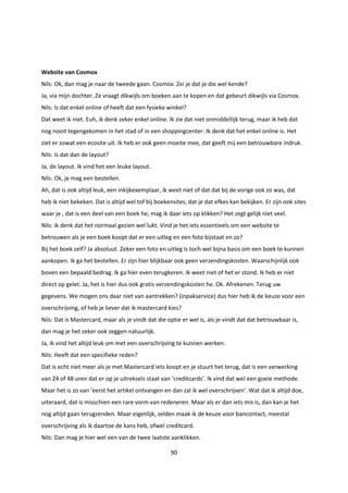 90
Website van Cosmox
Nils: Ok, dan mag je naar de tweede gaan. Cosmox. Zei je dat je die wel kende?
Ja, via mijn dochter. Ze vraagt dikwijls om boeken aan te kopen en dat gebeurt dikwijls via Cosmox.
Nils: Is dat enkel online of heeft dat een fysieke winkel?
Dat weet ik niet. Euh, ik denk zeker enkel online. Ik zie dat niet onmiddellijk terug, maar ik heb dat
nog nooit tegengekomen in het stad of in een shoppingcenter. Ik denk dat het enkel online is. Het
ziet er zowat een ecosite uit. Ik heb er ook geen moeite mee, dat geeft mij een betrouwbare indruk.
Nils: Is dat dan de layout?
Ja, de layout. Ik vind het een leuke layout.
Nils: Ok, je mag een bestellen.
Ah, dat is ook altijd leuk, een inkijkexemplaar, ik weet niet of dat dat bij de vorige ook zo was, dat
heb ik niet bekeken. Dat is altijd wel tof bij boekensites, dat je dat efkes kan bekijken. Er zijn ook sites
waar je , dat is een deel van een boek he, mag ik daar iets op klikken? Het zegt gelijk niet veel.
Nils: ik denk dat het normaal gezien wel lukt. Vind je het iets essentieels om een website te
betrouwen als je een boek koopt dat er een uitleg en een foto bijstaat en zo?
Bij het boek zelf? Ja absoluut. Zeker een foto en uitleg is toch wel bijna basis om een boek te kunnen
aankopen. Ik ga het bestellen. Er zijn hier blijkbaar ook geen verzendingskosten. Waarschijnlijk ook
boven een bepaald bedrag. Ik ga hier even terugkeren. Ik weet niet of het er stond. Ik heb er niet
direct op gelet. Ja, het is hier dus ook gratis verzendingskosten he. Ok. Afrekenen. Terug uw
gegevens. We mogen ons daar niet van aantrekken? (inpakservice) dus hier heb ik de keuze voor een
overschrijving, of heb je liever dat ik mastercard kies?
Nils: Dat is Mastercard, maar als je vindt dat die optie er wel is, als je vindt dat dat betrouwbaar is,
dan mag je het zeker ook zeggen natuurlijk.
Ja, ik vind het altijd leuk om met een overschrijving te kunnen werken.
Nils: Heeft dat een specifieke reden?
Dat is echt niet meer als je met Mastercard iets koopt en je stuurt het terug, dat is een verwerking
van 24 of 48 uren dat er op je uitreksels staat van ‘creditcards’. Ik vind dat wel een goeie methode.
Maar het is zo van ‘eerst het artikel ontvangen en dan zal ik wel overschrijven’. Wat dat ik altijd doe,
uiteraard, dat is misschien een rare vorm van redeneren. Maar als er dan iets mis is, dan kan je het
nog altijd gaan terugzenden. Maar eigenlijk, zelden maak ik de keuze voor bancontact, meestal
overschrijving als ik daartoe de kans heb, ofwel creditcard.
Nils: Dan mag je hier wel een van de twee laatste aanklikken.
 