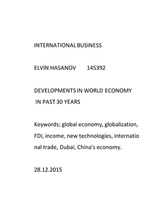 INTERNATIONALBUSINESS
ELVIN HASANOV 145392
DEVELOPMENTS IN WORLD ECONOMY
IN PAST 30 YEARS
Keywords; global economy, globalization,
FDI, income, new technologies, internatio
nal trade, Dubai, China's economy.
28.12.2015
 