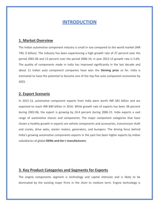 10
INTRODUCTION
1. Market Overview
The Indian automotive component industry is small in size compared to the world market (INR
740, 0 billion). The industry has been experiencing a high growth rate of 27 percent over the
period 2001-06 and 13 percent over the period 2006-14, in year 2012-13 growth rate is 5.6%.
The quality of components made in India has improved significantly in the last decade and
about 11 Indian auto component companies have won the Deming prize so far. India is
estimated to have the potential to become one of the top five auto component economies by
2025.
2. Export Scenario
In 2012-13, automotive component exports from India were worth INR 582 billion and are
expected to reach INR 840 billion in 2016. While growth rate of exports has been 38 percent
during 2002-06, the export is growing by 24.4 percent during 2006-15. India exports a vast
range of automotive chassis and components. The major component categories that have
shown a healthy growth in exports are vehicle components and accessories, transmission shaft
and cranks, drive axles, starter motors, generators, and bumpers. The driving force behind
India’s growing automotive components exports in the past has been higher exports by Indian
subsidiaries of global OEMs and tier-I manufacturers.
3. Key Product Categories and Segments for Exports
The engine components segment is technology and capital intensive and is likely to be
dominated by the existing major firms in the short to medium term. Engine technology is
 