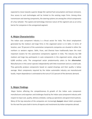 11
expected to move towards superior design (for optimal fuel consumption and lesser emission),
thus access to such technologies will be limited to the existing major firms. Among drive
transmission and steering components, the steering systems are among the critical components
of a four-wheeler. The capital and technology intensive nature of the segment acts as an entry
barrier for companies in the unorganized segment.
4. Major Characteristics
The Indian auto component industry is a thrust sector for India. The direct employment
generated by the medium and large firms in the organized sector is 2.5 lakhs. In terms of
location, over 70 percent of the automotive components companies are situated in either the
northern or western regions. Delhi, Pune, and Chennai have traditionally been the most
important clusters for the automotive components segment in India. The industry has 500
medium and large key participants in auto components in the organized sector, along with
6,000 ancillary units. The unorganized sector predominantly caters to the aftermarket.
Manufacturers in this sector operate independently with little investment and on a small scale.
They generally produce components based on copied drawings and their quality is below
average. Most components required by the Indian automobile industry are manufactured
locally. Import dependence is estimated to the tune of 13.5 percent of the domestic demand.
5. Major Findings
Major factors affecting the competitiveness & growth of the Indian auto component
manufacturers and exporters and challenges faced by the Indian auto component industry with
respect to input cost, quality, delivery schedule, scaling up operations and government policies.
Many of the top executive of the companies are increasingly buoyant about India’s prospects
for the next five years both in terms of exports and investments by Indian companies abroad.
 