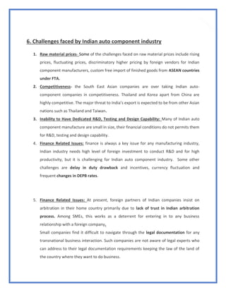 12
6. Challenges faced by Indian auto component industry
1. Raw material prices- Some of the challenges faced on raw material prices include rising
prices, fluctuating prices, discriminatory higher pricing by foreign vendors for Indian
component manufacturers, custom free import of finished goods from ASEAN countries
under FTA.
2. Competitiveness- the South East Asian companies are over taking Indian auto-
component companies in competitiveness. Thailand and Korea apart from China are
highly competitive. The major threat to India’s export is expected to be from other Asian
nations such as Thailand and Taiwan.
3. Inability to Have Dedicated R&D, Testing and Design Capability: Many of Indian auto
component manufacture are small in size, their financial conditions do not permits them
for R&D, testing and design capability.
4. Finance Related Issues: finance is always a key issue for any manufacturing industry,
Indian industry needs high level of foreign investment to conduct R&D and for high
productivity, but it is challenging for Indian auto component industry. Some other
challenges are delay in duty drawback and incentives, currency fluctuation and
frequent changes in DEPB rates.
5. Finance Related Issues: At present, foreign partners of Indian companies insist on
arbitration in their home country primarily due to lack of trust in Indian arbitration
process. Among SMEs, this works as a deterrent for entering in to any business
relationship with a foreign company.
Small companies find it difficult to navigate through the legal documentation for any
transnational business interaction. Such companies are not aware of legal experts who
can address to their legal documentation requirements keeping the law of the land of
the country where they want to do business.
 