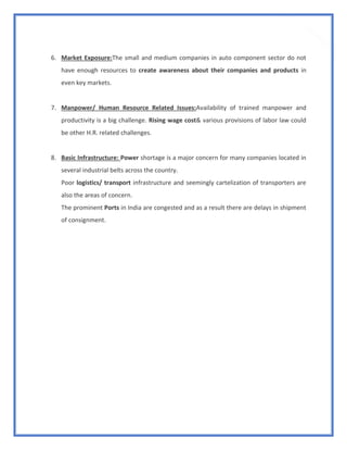 13
6. Market Exposure:The small and medium companies in auto component sector do not
have enough resources to create awareness about their companies and products in
even key markets.
7. Manpower/ Human Resource Related Issues:Availability of trained manpower and
productivity is a big challenge. Rising wage cost& various provisions of labor law could
be other H.R. related challenges.
8. Basic Infrastructure: Power shortage is a major concern for many companies located in
several industrial belts across the country.
Poor logistics/ transport infrastructure and seemingly cartelization of transporters are
also the areas of concern.
The prominent Ports in India are congested and as a result there are delays in shipment
of consignment.
 