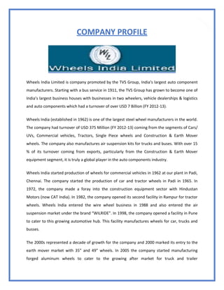 15
COMPANY PROFILE
Wheels India Limited is company promoted by the TVS Group, India’s largest auto component
manufacturers. Starting with a bus service in 1911, the TVS Group has grown to become one of
India’s largest business houses with businesses in two wheelers, vehicle dealerships & logistics
and auto components which had a turnover of over USD 7 Billion (FY 2012-13).
Wheels India (established in 1962) is one of the largest steel wheel manufacturers in the world.
The company had turnover of USD 375 Million (FY 2012-13) coming from the segments of Cars/
UVs, Commercial vehicles, Tractors, Single Piece wheels and Construction & Earth Mover
wheels. The company also manufactures air suspension kits for trucks and buses. With over 15
% of its turnover coming from exports, particularly from the Construction & Earth Mover
equipment segment, it is truly a global player in the auto components industry.
Wheels India started production of wheels for commercial vehicles in 1962 at our plant in Padi,
Chennai. The company started the production of car and tractor wheels in Padi in 1965. In
1972, the company made a foray into the construction equipment sector with Hindustan
Motors (now CAT India). In 1982, the company opened its second facility in Rampur for tractor
wheels. Wheels India entered the wire wheel business in 1988 and also entered the air
suspension market under the brand “WILRIDE”. In 1998, the company opened a facility in Pune
to cater to this growing automotive hub. This facility manufactures wheels for car, trucks and
busses.
The 2000s represented a decade of growth for the company and 2000 marked its entry to the
earth mover market with 35” and 49” wheels. In 2005 the company started manufacturing
forged aluminum wheels to cater to the growing after market for truck and trailer
 