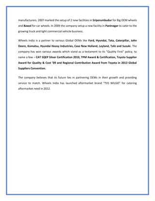 16
manufacturers. 2007 marked the setup of 2 new facilities in Sriperumbudur for Big OEM wheels
and Bawal for car wheels. In 2009 the company setup a new facility in Pantnagar to cater to the
growing truck and light commercial vehicle business.
Wheels India is a partner to various Global OEMs like Ford, Hyundai, Tata, Caterpillar, John
Deere, Komatsu, Hyundai Heavy Industries, Case New Holland, Leyland, Tafe and Suzuki. The
company has won various awards which stand as a testament to its “Quality First” policy, to
name a few – CAT SQEP Silver Certification 2010, TPM Award & Certification, Toyota Supplier
Award for Quality & Cost ’09 and Regional Contribution Award from Toyota in 2013 Global
Suppliers Convention.
The company believes that its future lies in partnering OEMs in their growth and providing
service to match. Wheels India has launched aftermarket brand “TVS WILGO” for catering
aftermarket need in 2012.
 
