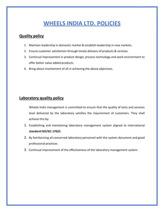 17
WHEELS INDIA LTD. POLICIES
Quality policy
1. Maintain leadership in domestic market & establish leadership in new markets.
2. Ensure customer satisfaction through timely delivery of products & services.
3. Continual improvement in product design, process technology and work environment to
offer better value added products.
4. Bring about involvement of all in achieving the above objectives.
Laboratory quality policy
Wheels India management is committed to ensure that the quality of tests and services
level delivered by the laboratory satisfies the requirement of customers. They shall
achieve this by:
1. Establishing and maintaining laboratory management system aligned to international
standard ISO/IEC 17025.
2. By familiarizing all concerned laboratory personnel with the system document and good
professional practices.
3. Continual improvement of the effectiveness of the laboratory management system.
 