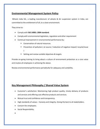 18
Environmental Management System Policy
Wheels India ltd., a leading manufacturer of wheels & Air suspension system in India, are
committed to the entitlement of all, to a clean environment.
They strive to:
 Comply with ISO 14001: 2004 standard.
 Comply with environmental legislation, regulation and other requirement
 Continual improvement in environmental performance by :
 Conservation of natural resources.
 Prevention of pollution ( at source / reduction of negative impact/ recycle/reuse
)
 Setting and review suitable objectives & targets.
Provide on-going training to bring about a culture of environment protection as a core value
and involve all employees in achieving the above.
Review environmental performance periodically for adequacy and suitability.
Key Management Philosophy / Shared Value System
 Customer’s satisfaction: Maintaining high product quality, timely delivery of products
and services and offering cost effective products and services.
 Mutual trust and confidence and transparency.
 High standards of values – honesty and integrity. Giving the best to all stakeholders.
 Concern for employees.
 Social Responsibility.

 
