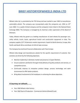 19
BRIEF HISTORYOFWHEELS INDIA LTD
Wheels India Ltd. is promoted by the TVS Group and was started in year 1962 to manufacture
automobile wheels. The company was incorporated under the companies act, 1956 on 13th
June 1960. It is a public limited company and the company’s share listed in the National Stock
Exchange (NSE). The Company is managed by its chairman under supervision of the Board of
Directors.
Today, Wheels India has grown as a leading manufacturer of steel wheels for passenger cars,
utility vehicle, trucks, buses, agricultural tractor and construction equipment in India. The
company supplies 2/3rd of domestic market requirement. Export to North America, Europe, Asia
Pacific and South Africa contribute 14.31% of sales turnover.
The Company has technical-financial collaboration with Titan Europe.
Wheels India design and manufactures wheels for the specific requirement of customer. Our
activities are driven by the following objectives.
 Maintain leadership in domestic market and presence in Export Markets.
 Ensure customer satisfaction through timely delivery of quality products and services, at
competitive prices.
 Continually improve & innovative product design, process technology and work
environment to offer better products.
 Bring about involvement of all employees in achieving the above objectives.
A Journey on wheels……..
 Year 1960 Wheels India Factory
 Year 1962 Start of Production - Commercial Vehicle Wheels(Truck)
 