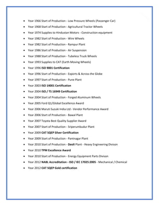 20
 Year 1966 Start of Production - Low Pressure Wheels (Passenger Car)
 Year 1968 Start of Production - Agricultural Tractor Wheels
 Year 1974 Supplies to Hindustan Motors - Construction equipment
 Year 1982 Start of Production - Wire Wheels
 Year 1982 Start of Production - Rampur Plant
 Year 1986 Start of Production - Air Suspension
 Year 1988 Start of Production - Tubeless Truck Wheels
 Year 1993 Supplies to CAT (Earth Moving Wheels)
 Year 1996 ISO 9001 Certification
 Year 1996 Start of Production - Exports & Across the Globe
 Year 1997 Start of Production - Pune Plant
 Year 2003 ISO 14001 Certification
 Year 2004 ISO / TS 16949 Certification
 Year 2004 Start of Production - Forged Aluminum Wheels
 Year 2005 Ford Q1/Global Excellence Award
 Year 2006 Maruti Suzuki India Ltd - Vendor Performance Award
 Year 2006 Start of Production - Bawal Plant
 Year 2007 Toyota Best Quality Supplier Award
 Year 2007 Start of Production - Sriperumbudur Plant
 Year 2009 CAT SQEP Silver Certification
 Year 2009 Start of Production - Pantnagar Plant
 Year 2010 Start of Production - Deoli Plant - Heavy Engineering Divison
 Year 2010 TPM Excellence Award
 Year 2010 Start of Production - Energy Equipment Parts Divison
 Year 2012 NABL Accreditation - ISO / IEC 17025:2005 - Mechanical / Chemical
 Year 2012 CAT SQEP Gold certification
 