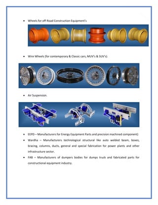 23
 Wheels for off-Road Construction Equipment’s
 Wire Wheels (for contemporary & Classic cars, MUV’s & SUV’s).
 Air Suspension.
 EEPD – Manufacturers for Energy Equipment Parts and precision machined component)
 Wardha – Manufacturers technological structural like auto welded beam, boxes,
bracing, columns, ducts, general and special fabrication for power plants and other
infrastructure sector.
 FAB – Manufacturers of dumpers bodies for dumps truck and fabricated parts for
constructional equipment industry.
 