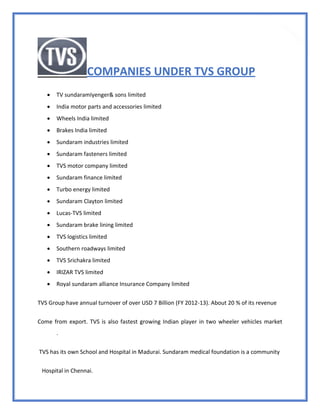 26
COMPANIES UNDER TVS GROUP
 TV sundaramIyenger& sons limited
 India motor parts and accessories limited
 Wheels India limited
 Brakes India limited
 Sundaram industries limited
 Sundaram fasteners limited
 TVS motor company limited
 Sundaram finance limited
 Turbo energy limited
 Sundaram Clayton limited
 Lucas-TVS limited
 Sundaram brake lining limited
 TVS logistics limited
 Southern roadways limited
 TVS Srichakra limited
 IRIZAR TVS limited
 Royal sundaram alliance Insurance Company limited
TVS Group have annual turnover of over USD 7 Billion (FY 2012-13). About 20 % of its revenue
Come from export. TVS is also fastest growing Indian player in two wheeler vehicles market
.
TVS has its own School and Hospital in Madurai. Sundaram medical foundation is a community
Hospital in Chennai.
 